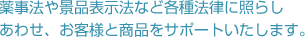 薬事法や景品表示法など各種法律に照らしあわせ、お客様と商品をサポートいたします。
